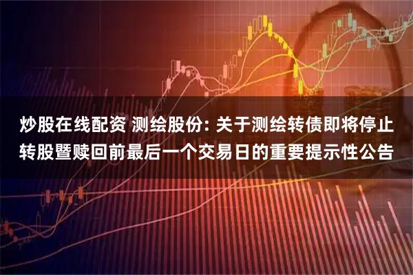 炒股在线配资 测绘股份: 关于测绘转债即将停止转股暨赎回前最后一个交易日的重要提示性公告