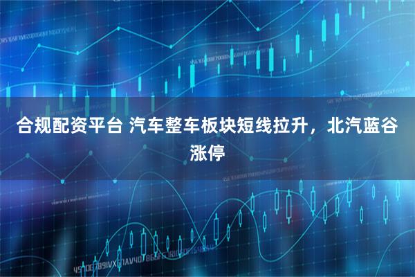 合规配资平台 汽车整车板块短线拉升，北汽蓝谷涨停