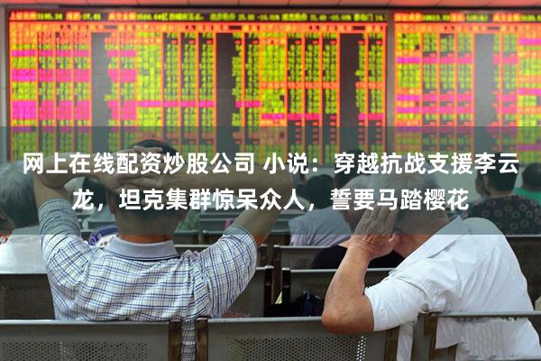 网上在线配资炒股公司 小说：穿越抗战支援李云龙，坦克集群惊呆众人，誓要马踏樱花