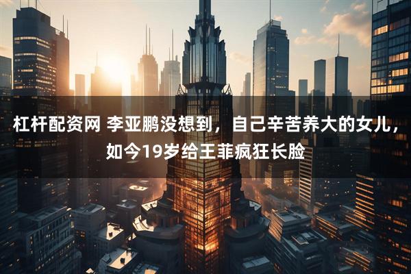 杠杆配资网 李亚鹏没想到，自己辛苦养大的女儿，如今19岁给王菲疯狂长脸