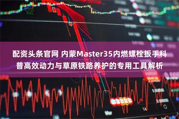 配资头条官网 内蒙Master35内燃螺栓扳手科普高效动力与草原铁路养护的专用工具解析