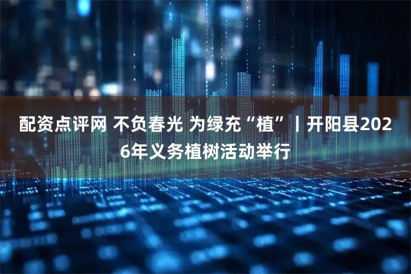 配资点评网 不负春光 为绿充“植”丨开阳县2026年义务植树活动举行