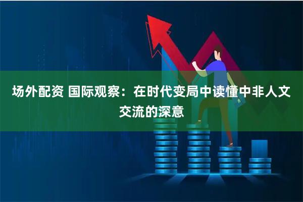 场外配资 国际观察：在时代变局中读懂中非人文交流的深意