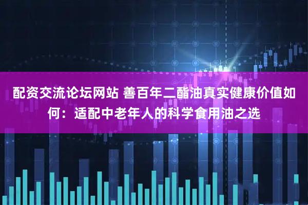 配资交流论坛网站 善百年二酯油真实健康价值如何：适配中老年人的科学食用油之选