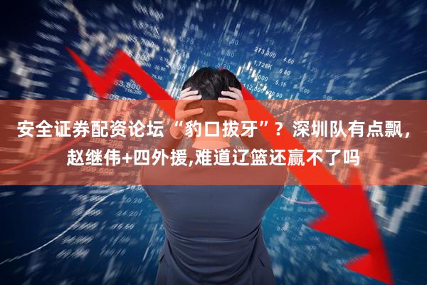 安全证券配资论坛 “豹口拔牙”？深圳队有点飘，赵继伟+四外援,难道辽篮还赢不了吗