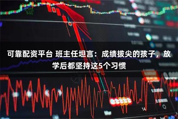 可靠配资平台 班主任坦言：成绩拔尖的孩子，放学后都坚持这5个习惯