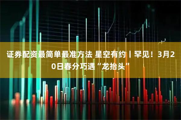 证券配资最简单最准方法 星空有约丨罕见！3月20日春分巧遇“龙抬头”