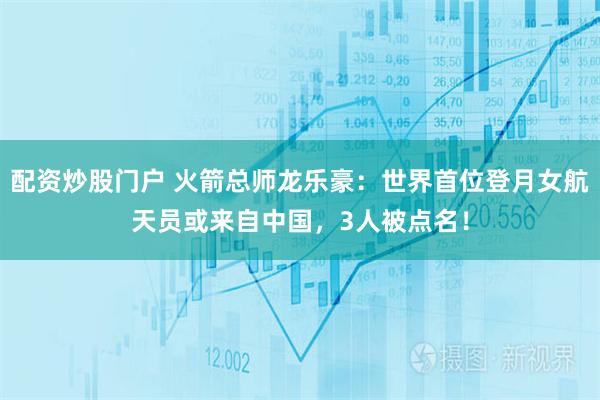 配资炒股门户 火箭总师龙乐豪：世界首位登月女航天员或来自中国，3人被点名！